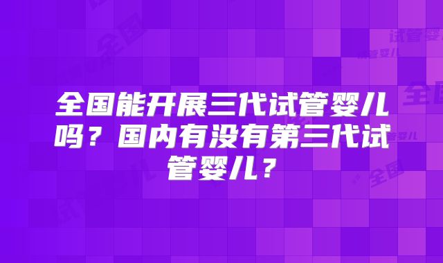 全国能开展三代试管婴儿吗？国内有没有第三代试管婴儿？