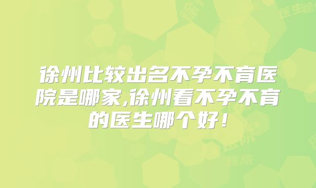 徐州比较出名不孕不育医院是哪家,徐州看不孕不育的医生哪个好！