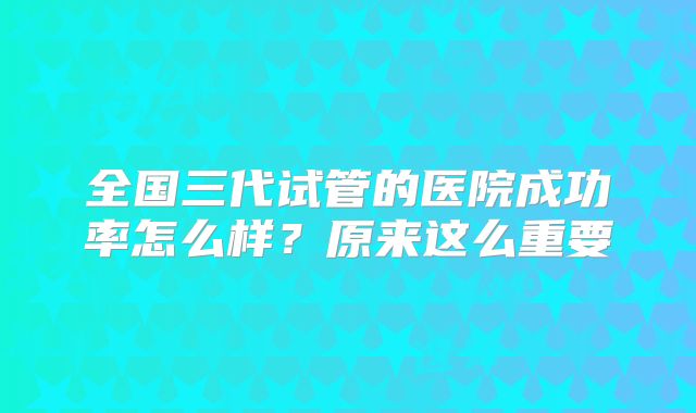 全国三代试管的医院成功率怎么样？原来这么重要