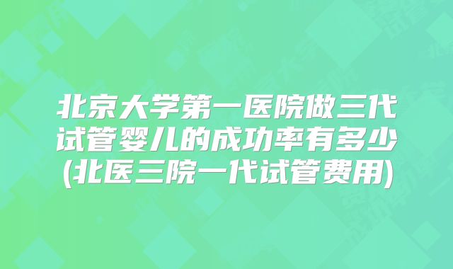 北京大学第一医院做三代试管婴儿的成功率有多少(北医三院一代试管费用)