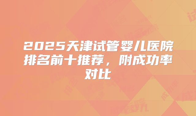 2025天津试管婴儿医院排名前十推荐，附成功率对比