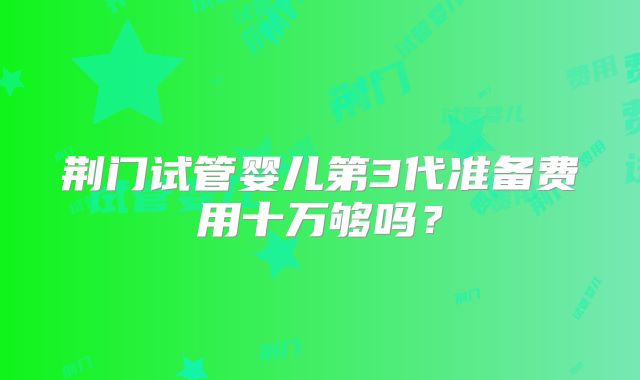 荆门试管婴儿第3代准备费用十万够吗？