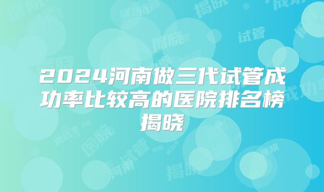 2024河南做三代试管成功率比较高的医院排名榜揭晓
