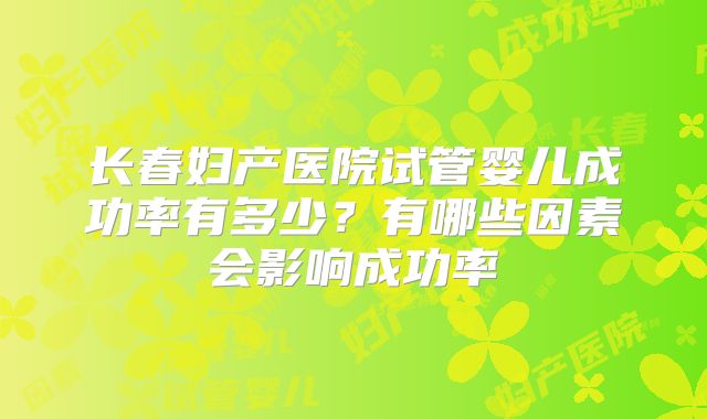 长春妇产医院试管婴儿成功率有多少?有哪些因素会影响成功率