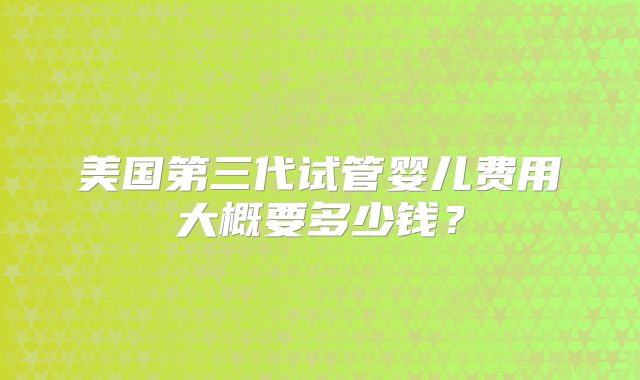 美国第三代试管婴儿费用大概要多少钱？