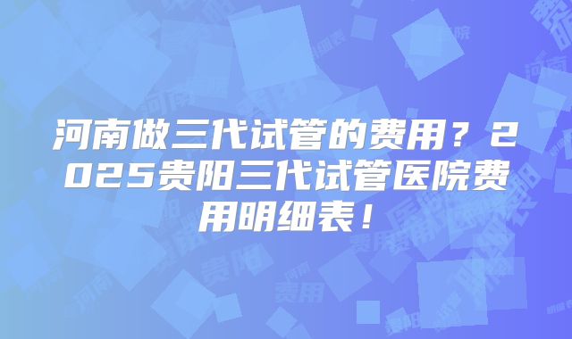 河南做三代试管的费用？2025贵阳三代试管医院费用明细表！