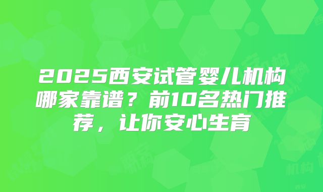 2025西安试管婴儿机构哪家靠谱？前10名热门推荐，让你安心生育