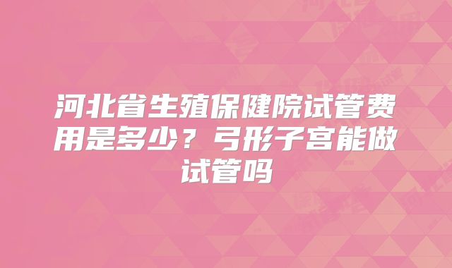 河北省生殖保健院试管费用是多少？弓形子宫能做试管吗