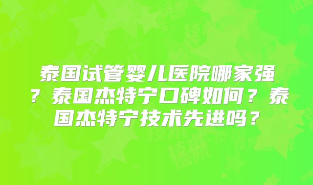 泰国试管婴儿医院哪家强？泰国杰特宁口碑如何？泰国杰特宁技术先进吗？