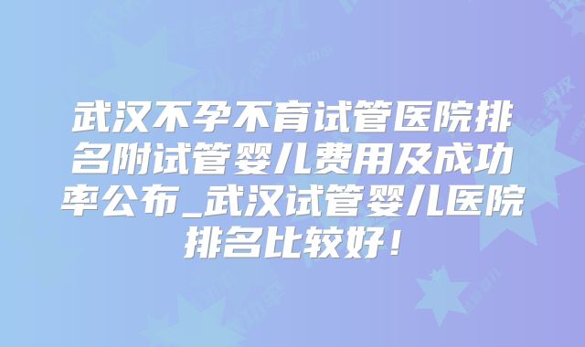 武汉不孕不育试管医院排名附试管婴儿费用及成功率公布_武汉试管婴儿医院排名比较好！