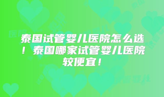 泰国试管婴儿医院怎么选!泰国哪家试管婴儿医院较便宜!