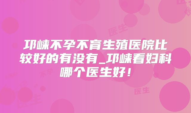 邛崃不孕不育生殖医院比较好的有没有_邛崃看妇科哪个医生好！