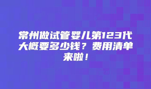 常州做试管婴儿第123代大概要多少钱？费用清单来啦！