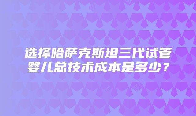 选择哈萨克斯坦三代试管婴儿总技术成本是多少？