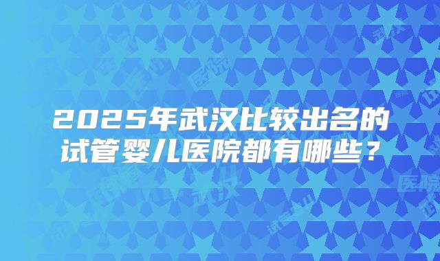 2025年武汉比较出名的试管婴儿医院都有哪些？