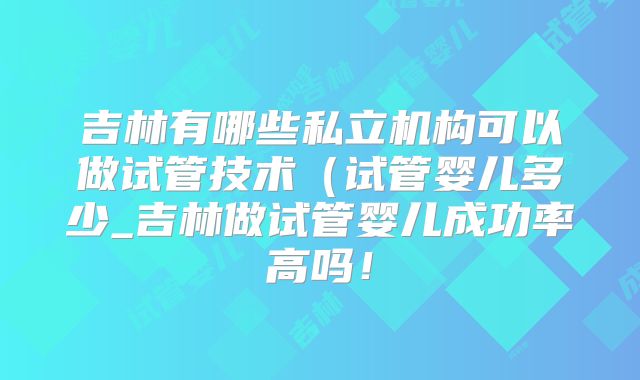 吉林有哪些私立机构可以做试管技术（试管婴儿多少_吉林做试管婴儿成功率高吗！