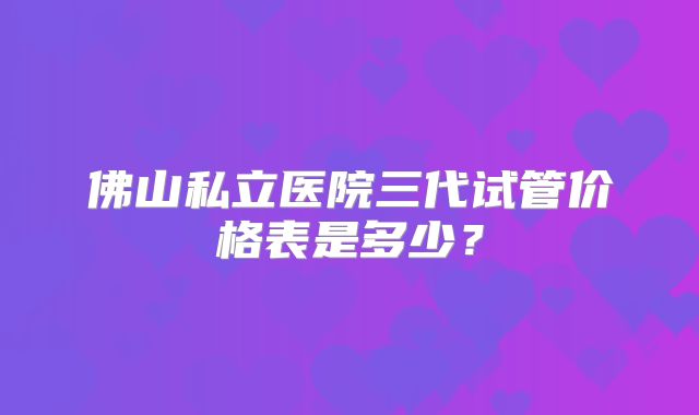 佛山私立医院三代试管价格表是多少？