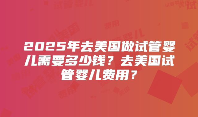 2025年去美国做试管婴儿需要多少钱？去美国试管婴儿费用？