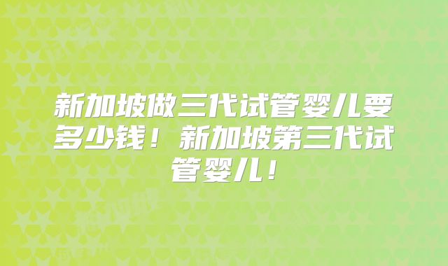 新加坡做三代试管婴儿要多少钱!新加坡第三代试管婴儿!