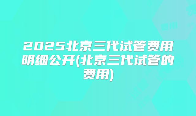 2025北京三代试管费用明细公开(北京三代试管的费用)