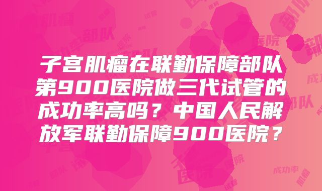 子宫肌瘤在联勤保障部队第900医院做三代试管的成功率高吗？中国人民解放军联勤保障900医院？