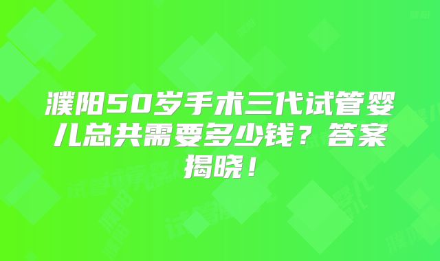 濮阳50岁手术三代试管婴儿总共需要多少钱?答案揭晓!
