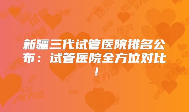 新疆三代试管医院排名公布：试管医院全方位对比！