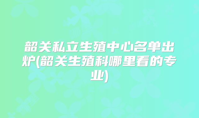 韶关私立生殖中心名单出炉(韶关生殖科哪里看的专业)