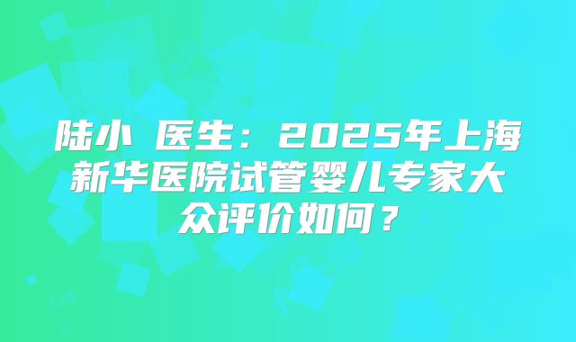 陆小溦医生：2025年上海新华医院试管婴儿专家大众评价如何？