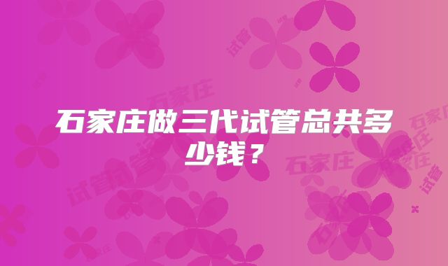 石家庄做三代试管总共多少钱?