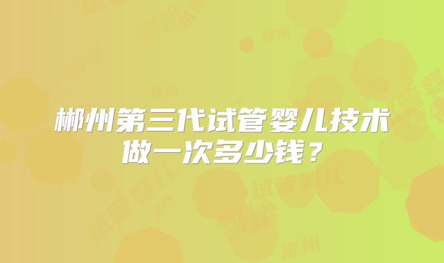 郴州第三代试管婴儿技术做一次多少钱?
