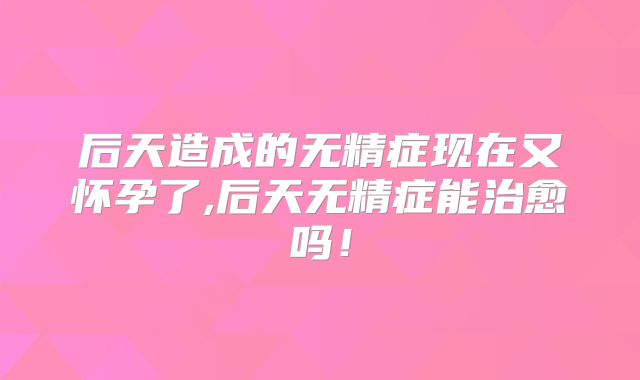 后天造成的无精症现在又怀孕了,后天无精症能治愈吗!