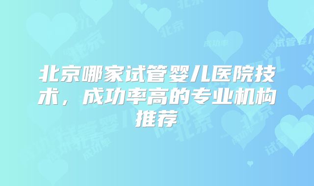 北京哪家试管婴儿医院技术,成功率高的专业机构推荐