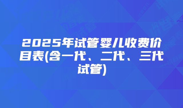 2025年试管婴儿收费价目表(含一代、二代、三代试管)