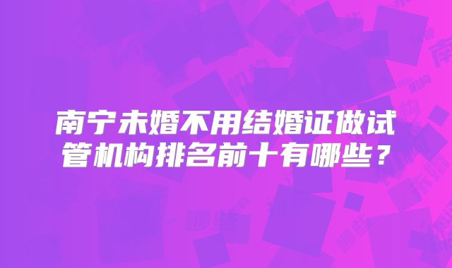 南宁未婚不用结婚证做试管机构排名前十有哪些？