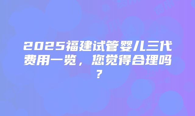2025福建试管婴儿三代费用一览，您觉得合理吗？
