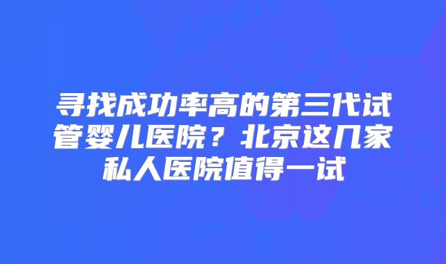 寻找成功率高的第三代试管婴儿医院？北京这几家私人医院值得一试