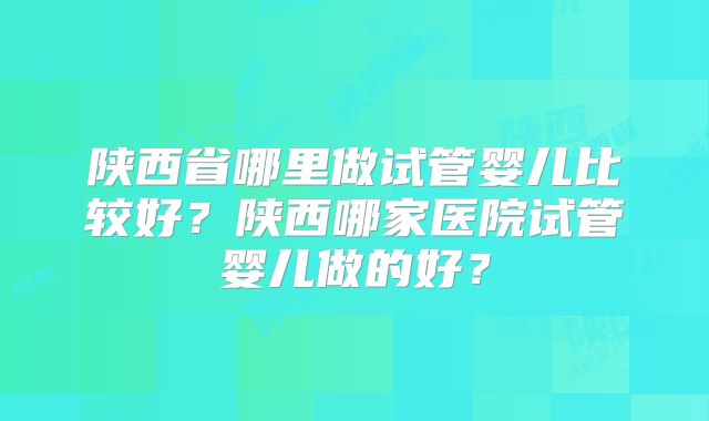 陕西省哪里做试管婴儿比较好？陕西哪家医院试管婴儿做的好？