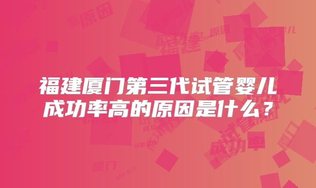 福建厦门第三代试管婴儿成功率高的原因是什么?