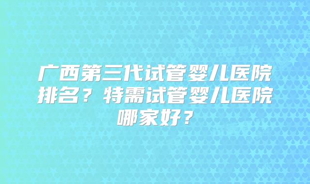 广西第三代试管婴儿医院排名?特需试管婴儿医院哪家好?