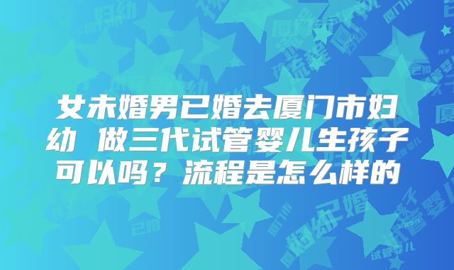 女未婚男已婚去厦门市妇幼 做三代试管婴儿生孩子可以吗？流程是怎么样的