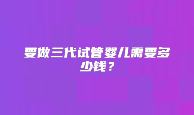 要做三代试管婴儿需要多少钱？