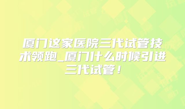 厦门这家医院三代试管技术领跑_厦门什么时候引进三代试管！