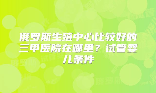 俄罗斯生殖中心比较好的三甲医院在哪里？试管婴儿条件