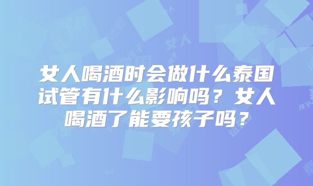 女人喝酒时会做什么泰国试管有什么影响吗?女人喝酒了能要孩子吗?