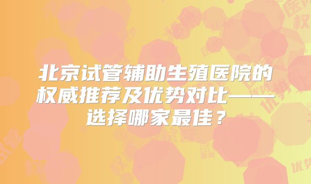 北京试管辅助生殖医院的权威推荐及优势对比——选择哪家最佳？