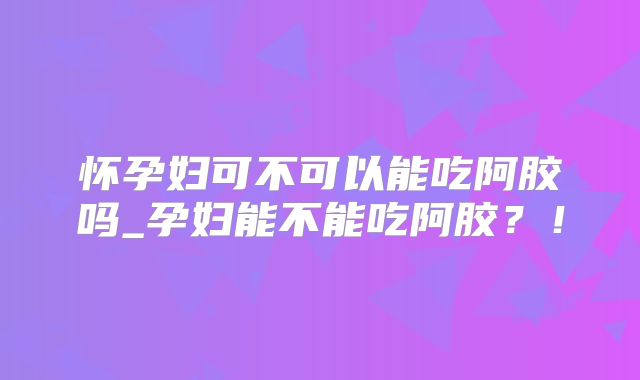 怀孕妇可不可以能吃阿胶吗_孕妇能不能吃阿胶？！