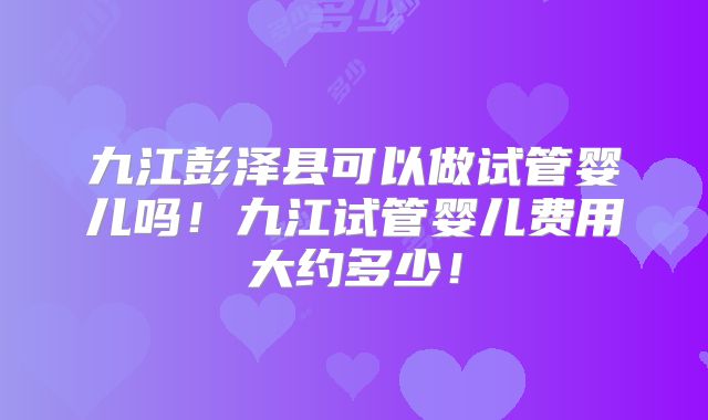 九江彭泽县可以做试管婴儿吗!九江试管婴儿费用大约多少!