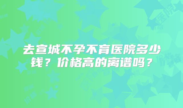 去宣城不孕不育医院多少钱？价格高的离谱吗？