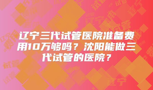 辽宁三代试管医院准备费用10万够吗？沈阳能做三代试管的医院？